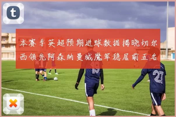 本赛季英超预期进球数据揭晓切尔西领先阿森纳曼城魔军稳居前五名