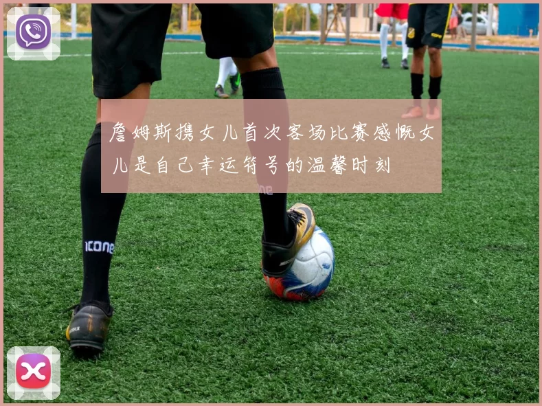 詹姆斯携女儿首次客场比赛感慨女儿是自己幸运符号的温馨时刻