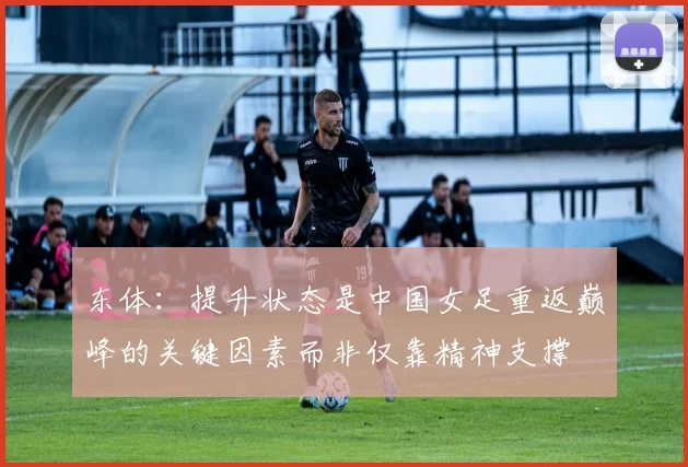 东体：提升状态是中国女足重返巅峰的关键因素而非仅靠精神支撑