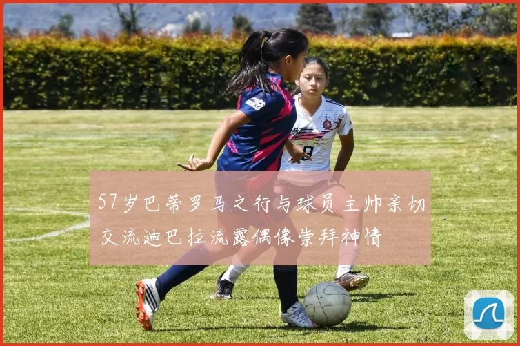 57岁巴蒂罗马之行与球员主帅亲切交流迪巴拉流露偶像崇拜神情
