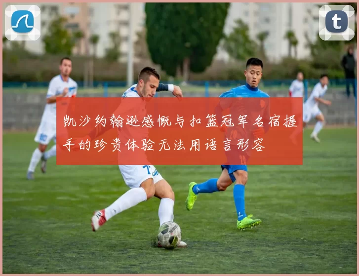 凯沙约翰逊感慨与扣篮冠军名宿握手的珍贵体验无法用语言形容