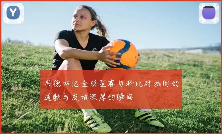 韦德回忆全明星赛与科比对抗时的道歉与友谊深厚的瞬间