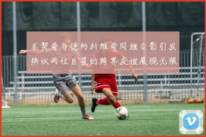 东契奇与德约科维奇同框合影引发热议两位巨星的跨界友谊展现无限魅力