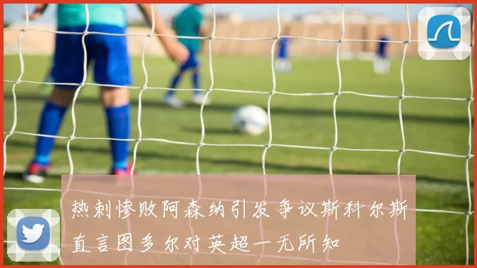 热刺惨败阿森纳引发争议斯科尔斯直言图多尔对英超一无所知