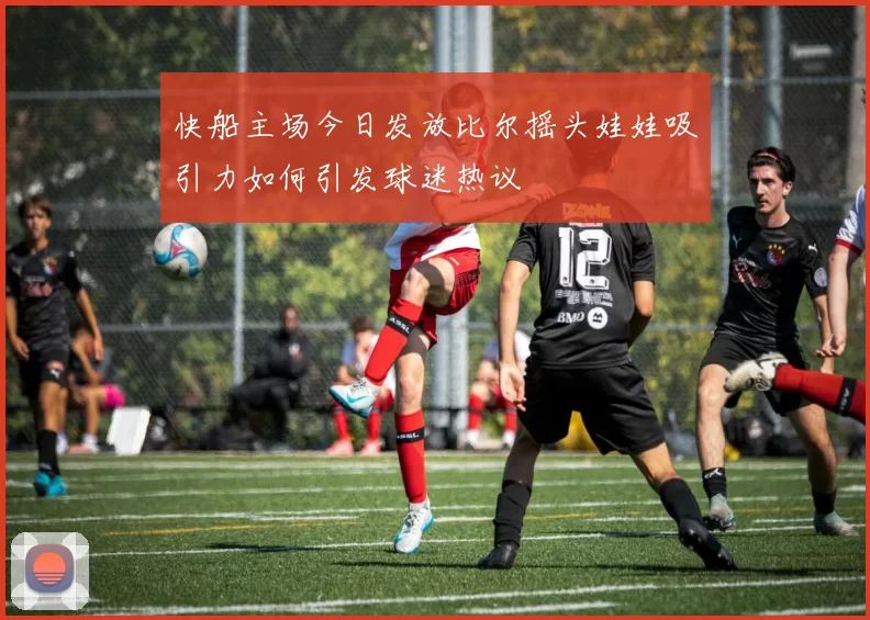 快船主场今日发放比尔摇头娃娃吸引力如何引发球迷热议