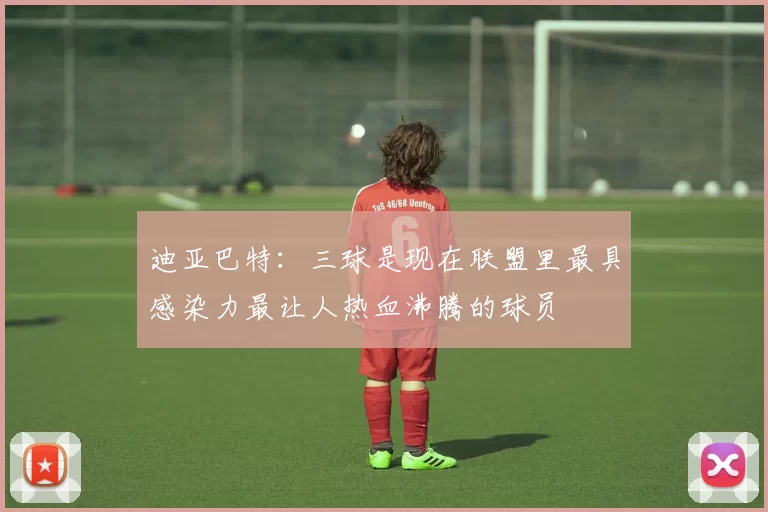 迪亚巴特：三球是现在联盟里最具感染力最让人热血沸腾的球员